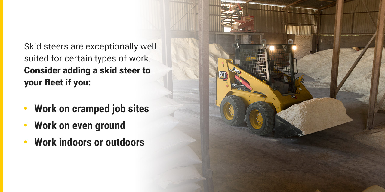 Skid steers are exceptionally well suited for certain types of work. Consider adding a skid steer to your fleet if you: work on cramped job sites, work on even ground, or work indoors or outdoors.